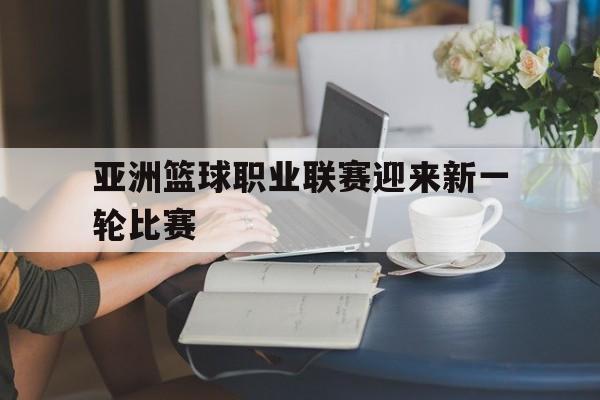 亚洲篮球职业联赛迎来新一轮比赛